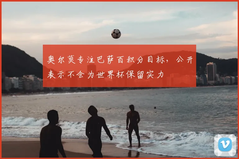 奥尔莫专注巴萨百积分目标，公开表示不会为世界杯保留实力