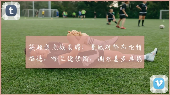 英超焦点战前瞻：曼城对阵布伦特福德，哈兰德领衔，谢尔基多库能否带来惊喜？