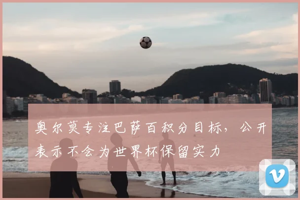 奥尔莫专注巴萨百积分目标，公开表示不会为世界杯保留实力