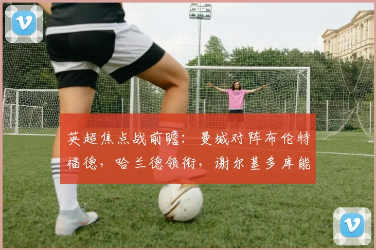 英超焦点战前瞻：曼城对阵布伦特福德，哈兰德领衔，谢尔基多库能否带来惊喜？