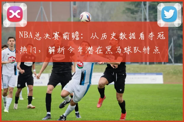 NBA总决赛前瞻：从历史数据看夺冠热门，解析今年潜在黑马球队特点与概率