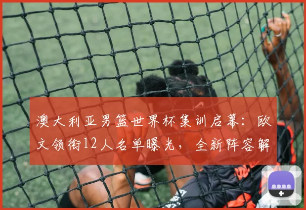 澳大利亚男篮世界杯集训启幕：欧文领衔12人名单曝光，全新阵容解析